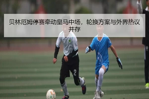 贝林厄姆停赛牵动皇马中场，轮换方案与外界热议并存
